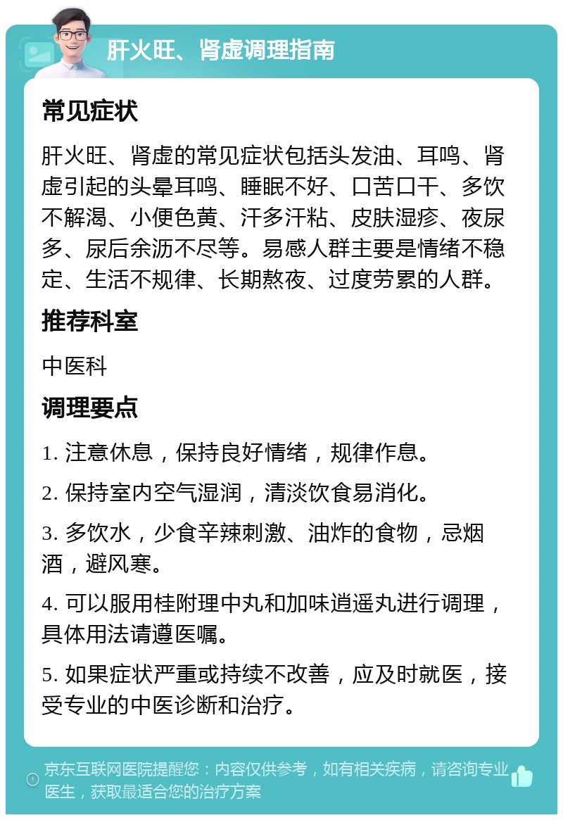 肝火旺、肾虚调理指南 常见症状 肝火旺、肾虚的常见症状包括头发油、耳鸣、肾虚引起的头晕耳鸣、睡眠不好、口苦口干、多饮不解渴、小便色黄、汗多汗粘、皮肤湿疹、夜尿多、尿后余沥不尽等。易感人群主要是情绪不稳定、生活不规律、长期熬夜、过度劳累的人群。 推荐科室 中医科 调理要点 1. 注意休息，保持良好情绪，规律作息。 2. 保持室内空气湿润，清淡饮食易消化。 3. 多饮水，少食辛辣刺激、油炸的食物，忌烟酒，避风寒。 4. 可以服用桂附理中丸和加味逍遥丸进行调理，具体用法请遵医嘱。 5. 如果症状严重或持续不改善，应及时就医，接受专业的中医诊断和治疗。