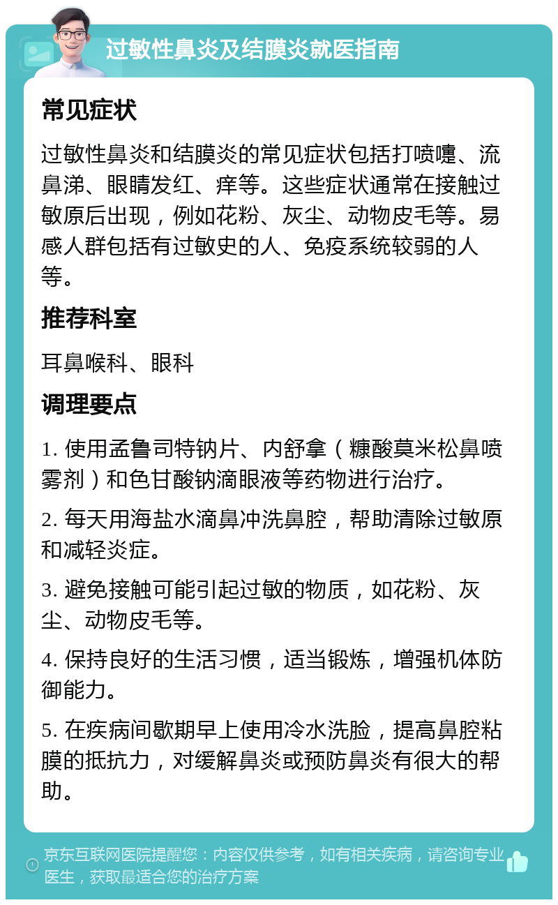 过敏性鼻炎及结膜炎就医指南 常见症状 过敏性鼻炎和结膜炎的常见症状包括打喷嚏、流鼻涕、眼睛发红、痒等。这些症状通常在接触过敏原后出现，例如花粉、灰尘、动物皮毛等。易感人群包括有过敏史的人、免疫系统较弱的人等。 推荐科室 耳鼻喉科、眼科 调理要点 1. 使用孟鲁司特钠片、内舒拿（糠酸莫米松鼻喷雾剂）和色甘酸钠滴眼液等药物进行治疗。 2. 每天用海盐水滴鼻冲洗鼻腔，帮助清除过敏原和减轻炎症。 3. 避免接触可能引起过敏的物质，如花粉、灰尘、动物皮毛等。 4. 保持良好的生活习惯，适当锻炼，增强机体防御能力。 5. 在疾病间歇期早上使用冷水洗脸，提高鼻腔粘膜的抵抗力，对缓解鼻炎或预防鼻炎有很大的帮助。