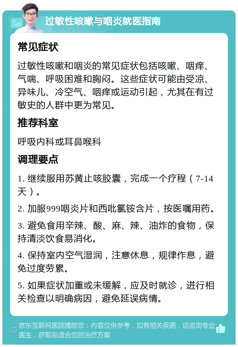 过敏性咳嗽与咽炎就医指南 常见症状 过敏性咳嗽和咽炎的常见症状包括咳嗽、咽痒、气喘、呼吸困难和胸闷。这些症状可能由受凉、异味儿、冷空气、咽痒或运动引起，尤其在有过敏史的人群中更为常见。 推荐科室 呼吸内科或耳鼻喉科 调理要点 1. 继续服用苏黄止咳胶囊，完成一个疗程（7-14天）。 2. 加服999咽炎片和西吡氯铵含片，按医嘱用药。 3. 避免食用辛辣、酸、麻、辣、油炸的食物，保持清淡饮食易消化。 4. 保持室内空气湿润，注意休息，规律作息，避免过度劳累。 5. 如果症状加重或未缓解，应及时就诊，进行相关检查以明确病因，避免延误病情。