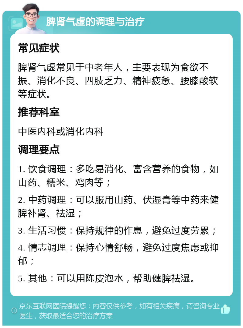 脾肾气虚的调理与治疗 常见症状 脾肾气虚常见于中老年人，主要表现为食欲不振、消化不良、四肢乏力、精神疲惫、腰膝酸软等症状。 推荐科室 中医内科或消化内科 调理要点 1. 饮食调理：多吃易消化、富含营养的食物，如山药、糯米、鸡肉等； 2. 中药调理：可以服用山药、伏湿膏等中药来健脾补肾、祛湿； 3. 生活习惯：保持规律的作息，避免过度劳累； 4. 情志调理：保持心情舒畅，避免过度焦虑或抑郁； 5. 其他：可以用陈皮泡水，帮助健脾祛湿。