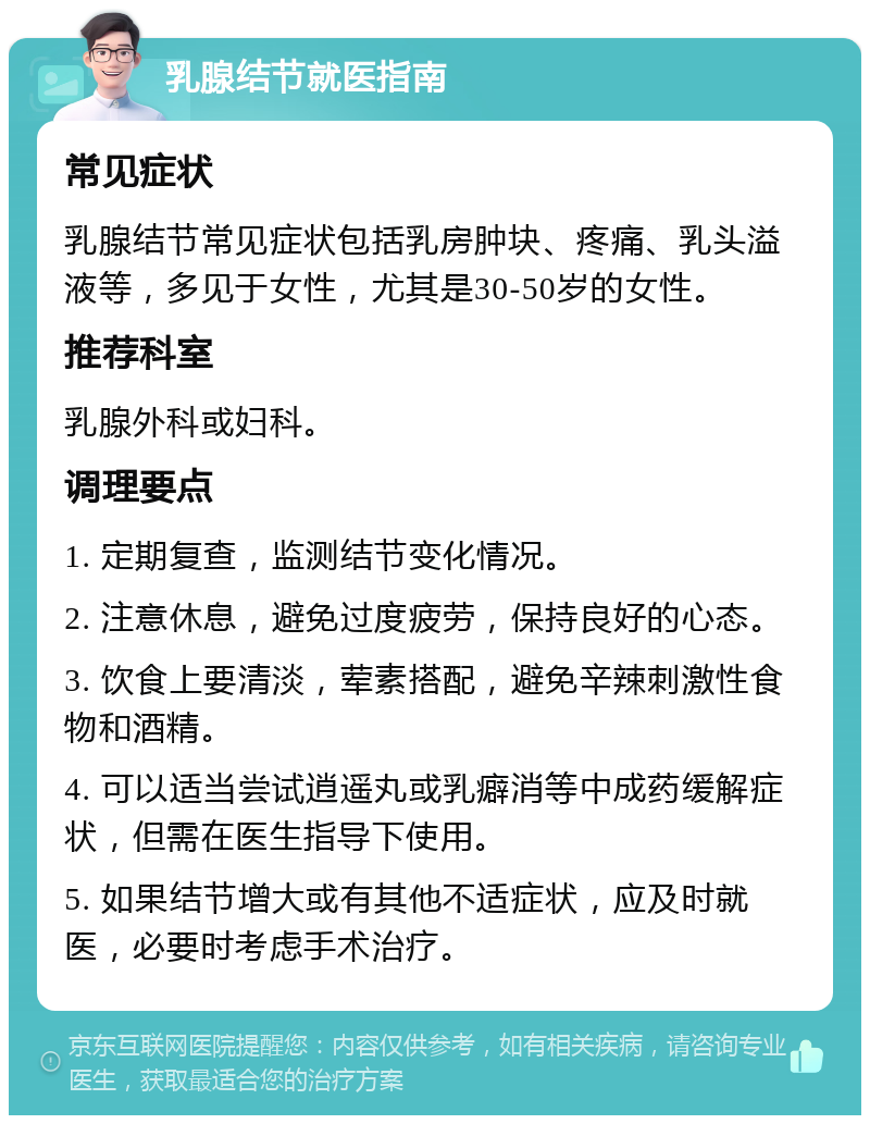 乳腺结节就医指南 常见症状 乳腺结节常见症状包括乳房肿块、疼痛、乳头溢液等，多见于女性，尤其是30-50岁的女性。 推荐科室 乳腺外科或妇科。 调理要点 1. 定期复查，监测结节变化情况。 2. 注意休息，避免过度疲劳，保持良好的心态。 3. 饮食上要清淡，荤素搭配，避免辛辣刺激性食物和酒精。 4. 可以适当尝试逍遥丸或乳癖消等中成药缓解症状，但需在医生指导下使用。 5. 如果结节增大或有其他不适症状，应及时就医，必要时考虑手术治疗。