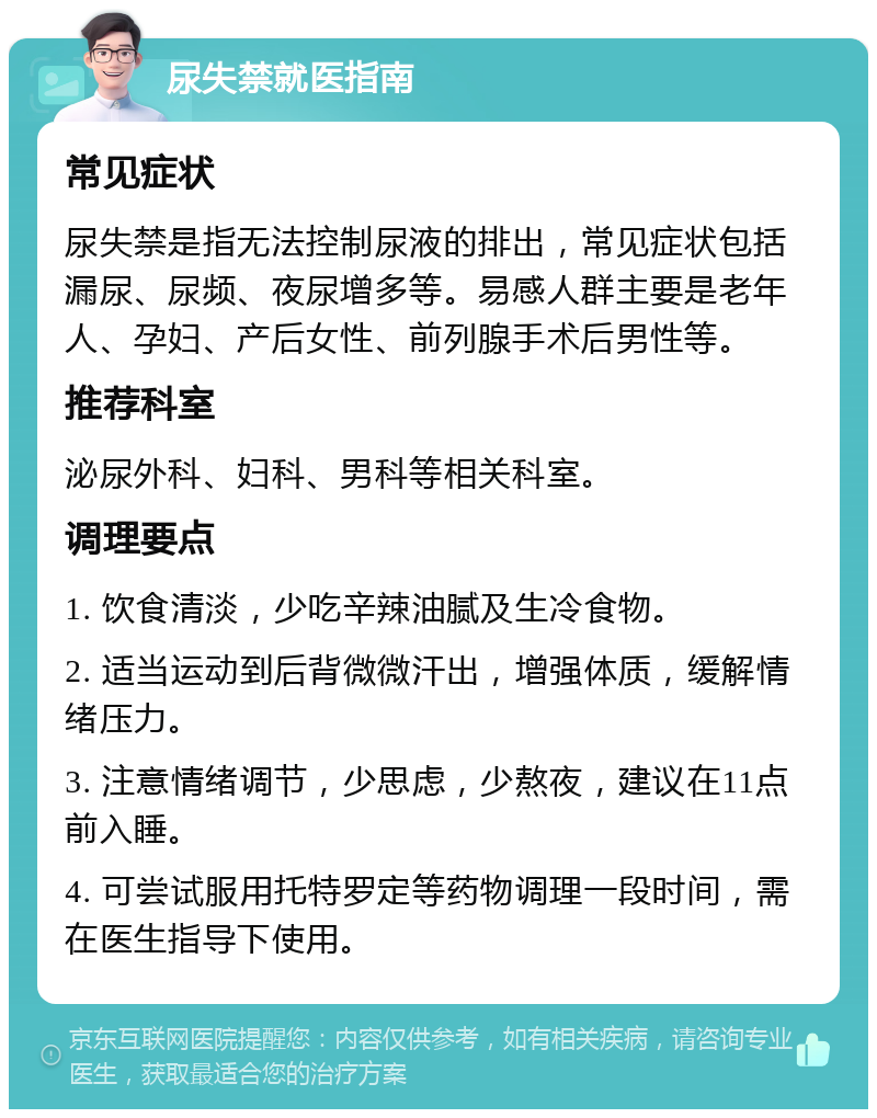 尿失禁就医指南 常见症状 尿失禁是指无法控制尿液的排出，常见症状包括漏尿、尿频、夜尿增多等。易感人群主要是老年人、孕妇、产后女性、前列腺手术后男性等。 推荐科室 泌尿外科、妇科、男科等相关科室。 调理要点 1. 饮食清淡，少吃辛辣油腻及生冷食物。 2. 适当运动到后背微微汗出，增强体质，缓解情绪压力。 3. 注意情绪调节，少思虑，少熬夜，建议在11点前入睡。 4. 可尝试服用托特罗定等药物调理一段时间，需在医生指导下使用。