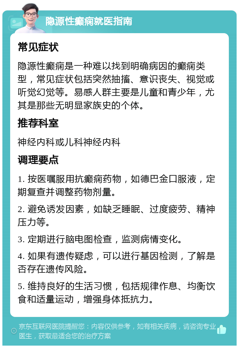 隐源性癫痫就医指南 常见症状 隐源性癫痫是一种难以找到明确病因的癫痫类型，常见症状包括突然抽搐、意识丧失、视觉或听觉幻觉等。易感人群主要是儿童和青少年，尤其是那些无明显家族史的个体。 推荐科室 神经内科或儿科神经内科 调理要点 1. 按医嘱服用抗癫痫药物，如德巴金口服液，定期复查并调整药物剂量。 2. 避免诱发因素，如缺乏睡眠、过度疲劳、精神压力等。 3. 定期进行脑电图检查，监测病情变化。 4. 如果有遗传疑虑，可以进行基因检测，了解是否存在遗传风险。 5. 维持良好的生活习惯，包括规律作息、均衡饮食和适量运动，增强身体抵抗力。