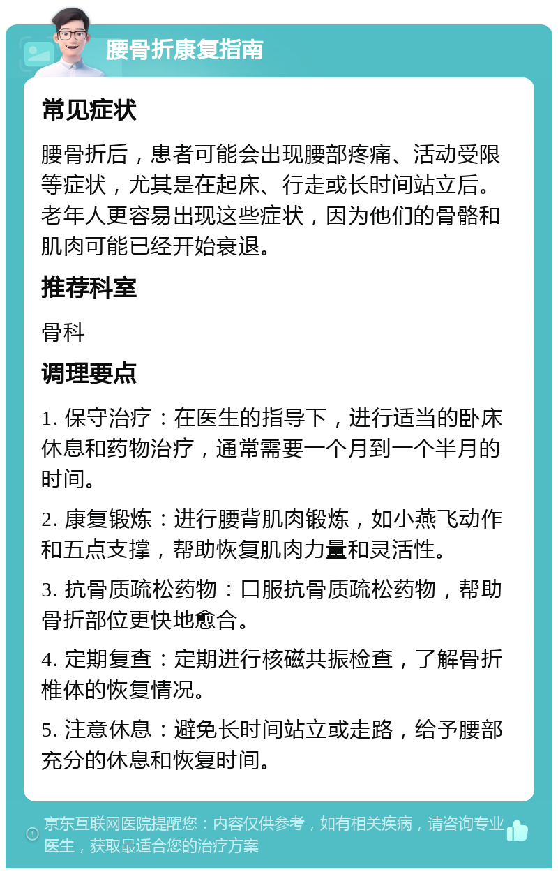 腰骨折康复指南 常见症状 腰骨折后，患者可能会出现腰部疼痛、活动受限等症状，尤其是在起床、行走或长时间站立后。老年人更容易出现这些症状，因为他们的骨骼和肌肉可能已经开始衰退。 推荐科室 骨科 调理要点 1. 保守治疗：在医生的指导下，进行适当的卧床休息和药物治疗，通常需要一个月到一个半月的时间。 2. 康复锻炼：进行腰背肌肉锻炼，如小燕飞动作和五点支撑，帮助恢复肌肉力量和灵活性。 3. 抗骨质疏松药物：口服抗骨质疏松药物，帮助骨折部位更快地愈合。 4. 定期复查：定期进行核磁共振检查，了解骨折椎体的恢复情况。 5. 注意休息：避免长时间站立或走路，给予腰部充分的休息和恢复时间。