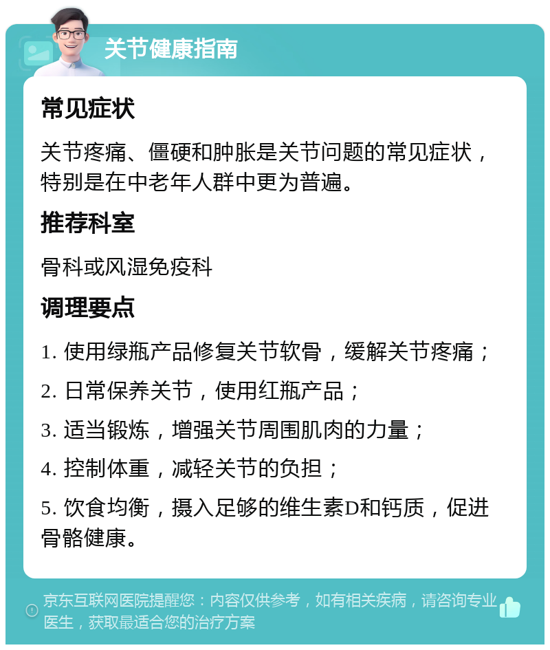 关节健康指南 常见症状 关节疼痛、僵硬和肿胀是关节问题的常见症状，特别是在中老年人群中更为普遍。 推荐科室 骨科或风湿免疫科 调理要点 1. 使用绿瓶产品修复关节软骨，缓解关节疼痛； 2. 日常保养关节，使用红瓶产品； 3. 适当锻炼，增强关节周围肌肉的力量； 4. 控制体重，减轻关节的负担； 5. 饮食均衡，摄入足够的维生素D和钙质，促进骨骼健康。