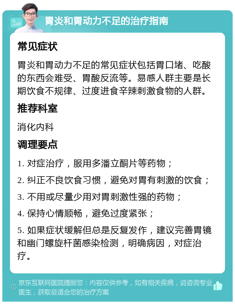 胃炎和胃动力不足的治疗指南 常见症状 胃炎和胃动力不足的常见症状包括胃口堵、吃酸的东西会难受、胃酸反流等。易感人群主要是长期饮食不规律、过度进食辛辣刺激食物的人群。 推荐科室 消化内科 调理要点 1. 对症治疗，服用多潘立酮片等药物； 2. 纠正不良饮食习惯，避免对胃有刺激的饮食； 3. 不用或尽量少用对胃刺激性强的药物； 4. 保持心情顺畅，避免过度紧张； 5. 如果症状缓解但总是反复发作，建议完善胃镜和幽门螺旋杆菌感染检测，明确病因，对症治疗。