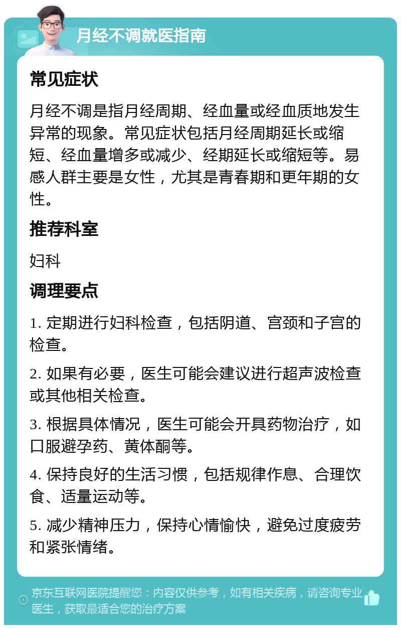 月经不调就医指南 常见症状 月经不调是指月经周期、经血量或经血质地发生异常的现象。常见症状包括月经周期延长或缩短、经血量增多或减少、经期延长或缩短等。易感人群主要是女性，尤其是青春期和更年期的女性。 推荐科室 妇科 调理要点 1. 定期进行妇科检查，包括阴道、宫颈和子宫的检查。 2. 如果有必要，医生可能会建议进行超声波检查或其他相关检查。 3. 根据具体情况，医生可能会开具药物治疗，如口服避孕药、黄体酮等。 4. 保持良好的生活习惯，包括规律作息、合理饮食、适量运动等。 5. 减少精神压力，保持心情愉快，避免过度疲劳和紧张情绪。