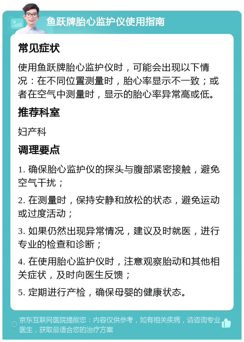 鱼跃牌胎心监护仪使用指南 常见症状 使用鱼跃牌胎心监护仪时，可能会出现以下情况：在不同位置测量时，胎心率显示不一致；或者在空气中测量时，显示的胎心率异常高或低。 推荐科室 妇产科 调理要点 1. 确保胎心监护仪的探头与腹部紧密接触，避免空气干扰； 2. 在测量时，保持安静和放松的状态，避免运动或过度活动； 3. 如果仍然出现异常情况，建议及时就医，进行专业的检查和诊断； 4. 在使用胎心监护仪时，注意观察胎动和其他相关症状，及时向医生反馈； 5. 定期进行产检，确保母婴的健康状态。