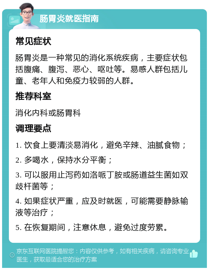 肠胃炎就医指南 常见症状 肠胃炎是一种常见的消化系统疾病，主要症状包括腹痛、腹泻、恶心、呕吐等。易感人群包括儿童、老年人和免疫力较弱的人群。 推荐科室 消化内科或肠胃科 调理要点 1. 饮食上要清淡易消化，避免辛辣、油腻食物； 2. 多喝水，保持水分平衡； 3. 可以服用止泻药如洛哌丁胺或肠道益生菌如双歧杆菌等； 4. 如果症状严重，应及时就医，可能需要静脉输液等治疗； 5. 在恢复期间，注意休息，避免过度劳累。