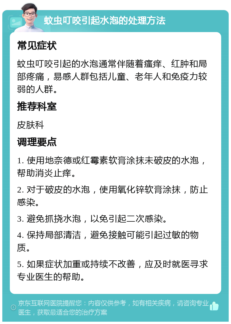 蚊虫叮咬引起水泡的处理方法 常见症状 蚊虫叮咬引起的水泡通常伴随着瘙痒、红肿和局部疼痛，易感人群包括儿童、老年人和免疫力较弱的人群。 推荐科室 皮肤科 调理要点 1. 使用地奈德或红霉素软膏涂抹未破皮的水泡，帮助消炎止痒。 2. 对于破皮的水泡，使用氧化锌软膏涂抹，防止感染。 3. 避免抓挠水泡，以免引起二次感染。 4. 保持局部清洁，避免接触可能引起过敏的物质。 5. 如果症状加重或持续不改善，应及时就医寻求专业医生的帮助。