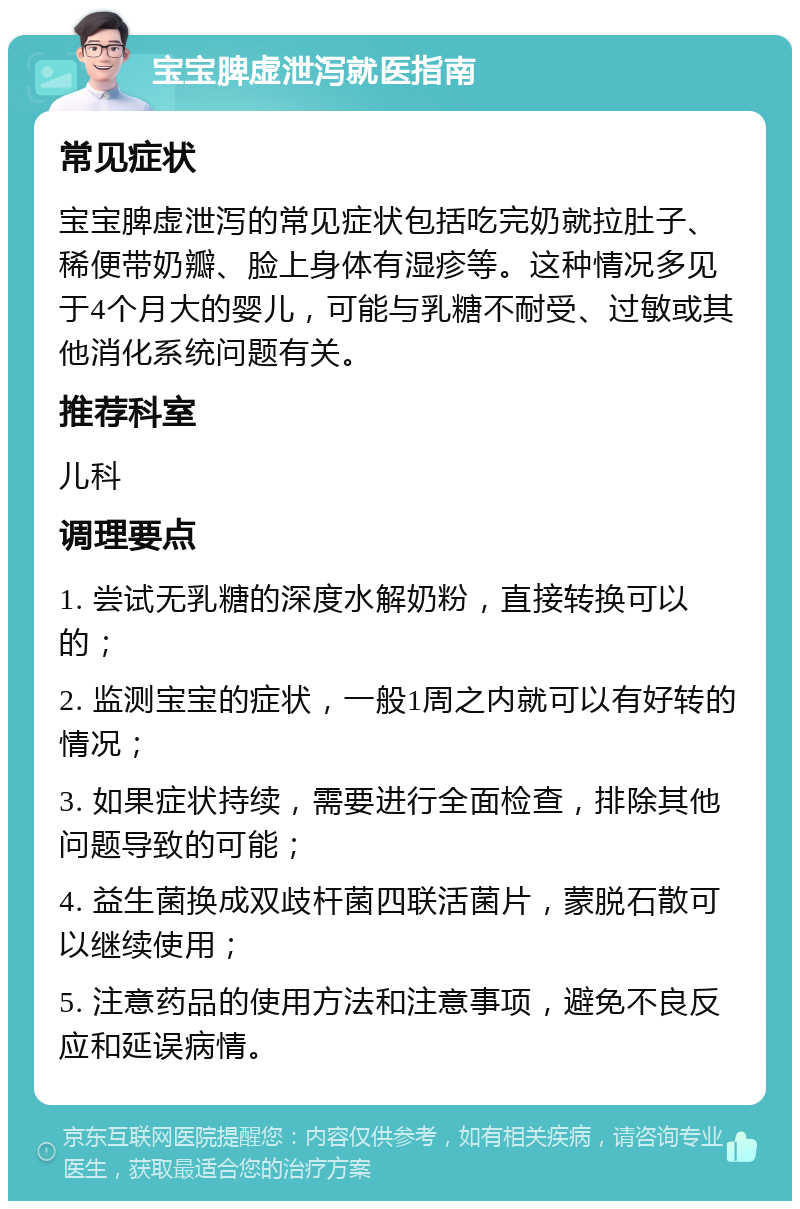 宝宝脾虚泄泻就医指南 常见症状 宝宝脾虚泄泻的常见症状包括吃完奶就拉肚子、稀便带奶瓣、脸上身体有湿疹等。这种情况多见于4个月大的婴儿，可能与乳糖不耐受、过敏或其他消化系统问题有关。 推荐科室 儿科 调理要点 1. 尝试无乳糖的深度水解奶粉，直接转换可以的； 2. 监测宝宝的症状，一般1周之内就可以有好转的情况； 3. 如果症状持续，需要进行全面检查，排除其他问题导致的可能； 4. 益生菌换成双歧杆菌四联活菌片，蒙脱石散可以继续使用； 5. 注意药品的使用方法和注意事项，避免不良反应和延误病情。