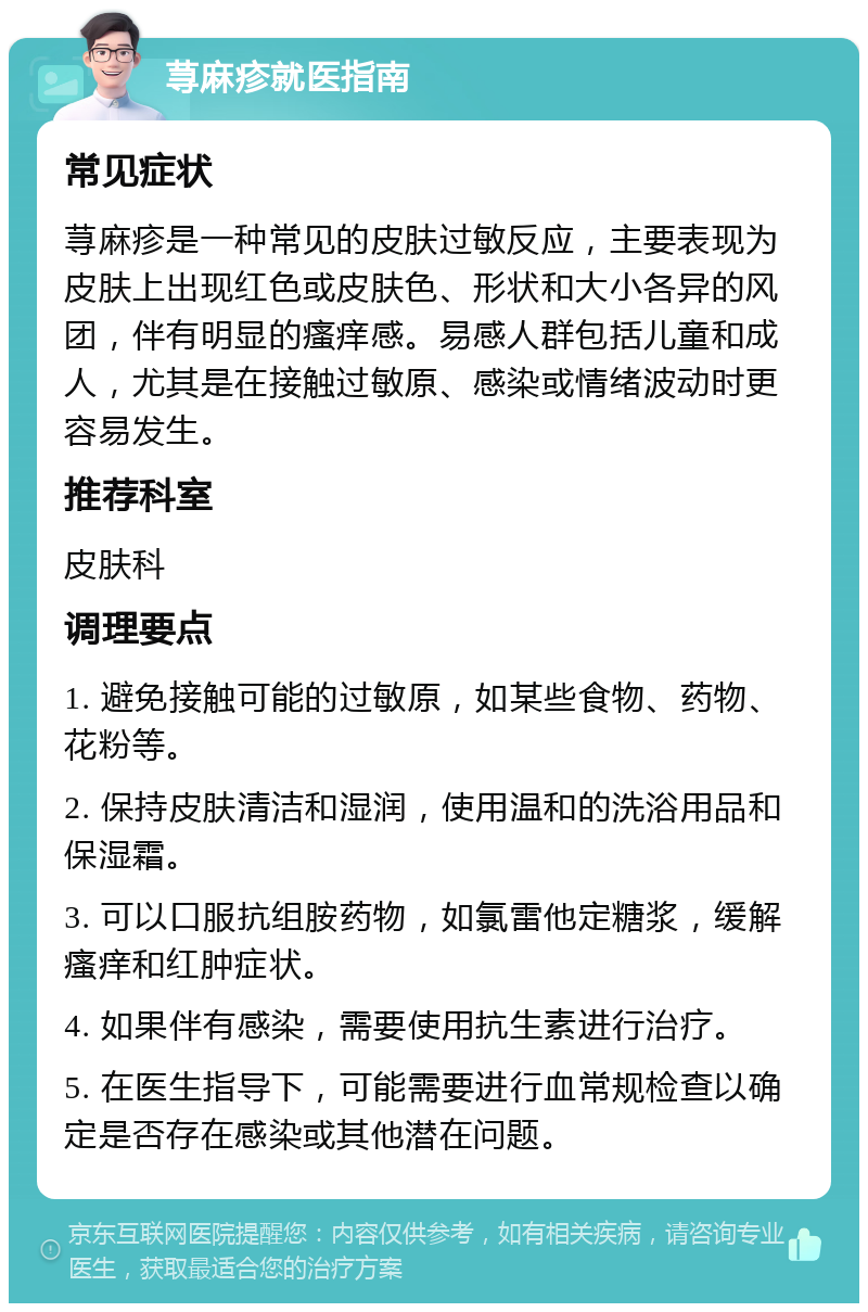 荨麻疹就医指南 常见症状 荨麻疹是一种常见的皮肤过敏反应，主要表现为皮肤上出现红色或皮肤色、形状和大小各异的风团，伴有明显的瘙痒感。易感人群包括儿童和成人，尤其是在接触过敏原、感染或情绪波动时更容易发生。 推荐科室 皮肤科 调理要点 1. 避免接触可能的过敏原，如某些食物、药物、花粉等。 2. 保持皮肤清洁和湿润，使用温和的洗浴用品和保湿霜。 3. 可以口服抗组胺药物，如氯雷他定糖浆，缓解瘙痒和红肿症状。 4. 如果伴有感染，需要使用抗生素进行治疗。 5. 在医生指导下，可能需要进行血常规检查以确定是否存在感染或其他潜在问题。