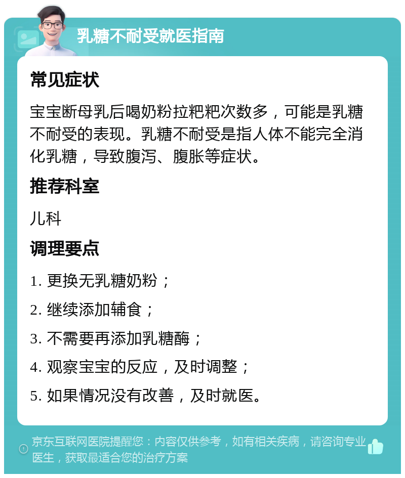 乳糖不耐受就医指南 常见症状 宝宝断母乳后喝奶粉拉粑粑次数多，可能是乳糖不耐受的表现。乳糖不耐受是指人体不能完全消化乳糖，导致腹泻、腹胀等症状。 推荐科室 儿科 调理要点 1. 更换无乳糖奶粉； 2. 继续添加辅食； 3. 不需要再添加乳糖酶； 4. 观察宝宝的反应，及时调整； 5. 如果情况没有改善，及时就医。