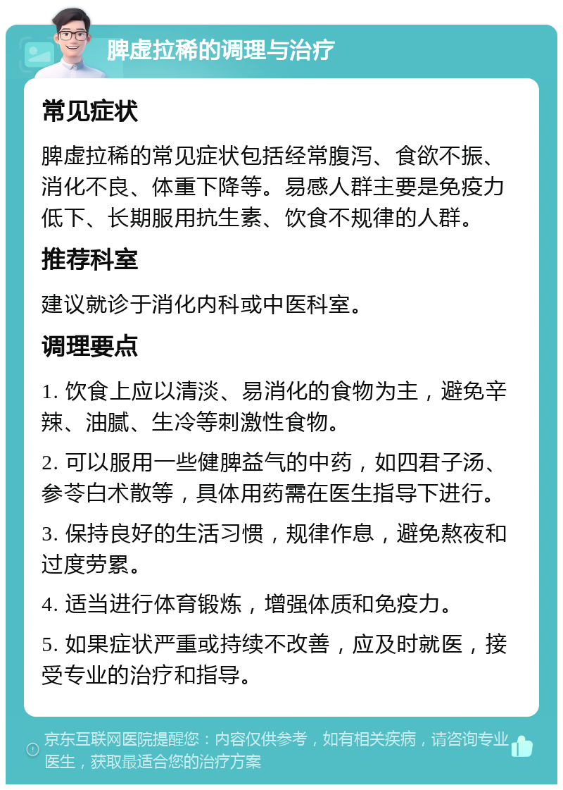 脾虚拉稀的调理与治疗 常见症状 脾虚拉稀的常见症状包括经常腹泻、食欲不振、消化不良、体重下降等。易感人群主要是免疫力低下、长期服用抗生素、饮食不规律的人群。 推荐科室 建议就诊于消化内科或中医科室。 调理要点 1. 饮食上应以清淡、易消化的食物为主，避免辛辣、油腻、生冷等刺激性食物。 2. 可以服用一些健脾益气的中药，如四君子汤、参苓白术散等，具体用药需在医生指导下进行。 3. 保持良好的生活习惯，规律作息，避免熬夜和过度劳累。 4. 适当进行体育锻炼，增强体质和免疫力。 5. 如果症状严重或持续不改善，应及时就医，接受专业的治疗和指导。