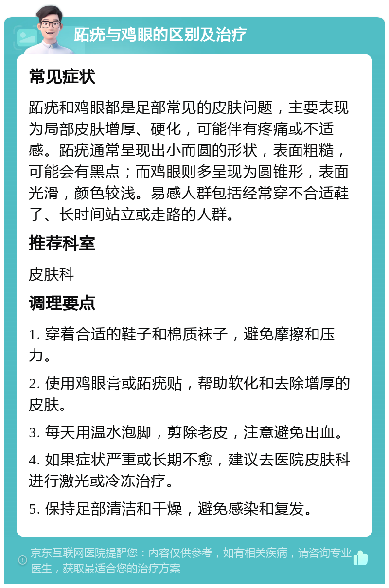 跖疣与鸡眼的区别及治疗 常见症状 跖疣和鸡眼都是足部常见的皮肤问题，主要表现为局部皮肤增厚、硬化，可能伴有疼痛或不适感。跖疣通常呈现出小而圆的形状，表面粗糙，可能会有黑点；而鸡眼则多呈现为圆锥形，表面光滑，颜色较浅。易感人群包括经常穿不合适鞋子、长时间站立或走路的人群。 推荐科室 皮肤科 调理要点 1. 穿着合适的鞋子和棉质袜子，避免摩擦和压力。 2. 使用鸡眼膏或跖疣贴，帮助软化和去除增厚的皮肤。 3. 每天用温水泡脚，剪除老皮，注意避免出血。 4. 如果症状严重或长期不愈，建议去医院皮肤科进行激光或冷冻治疗。 5. 保持足部清洁和干燥，避免感染和复发。