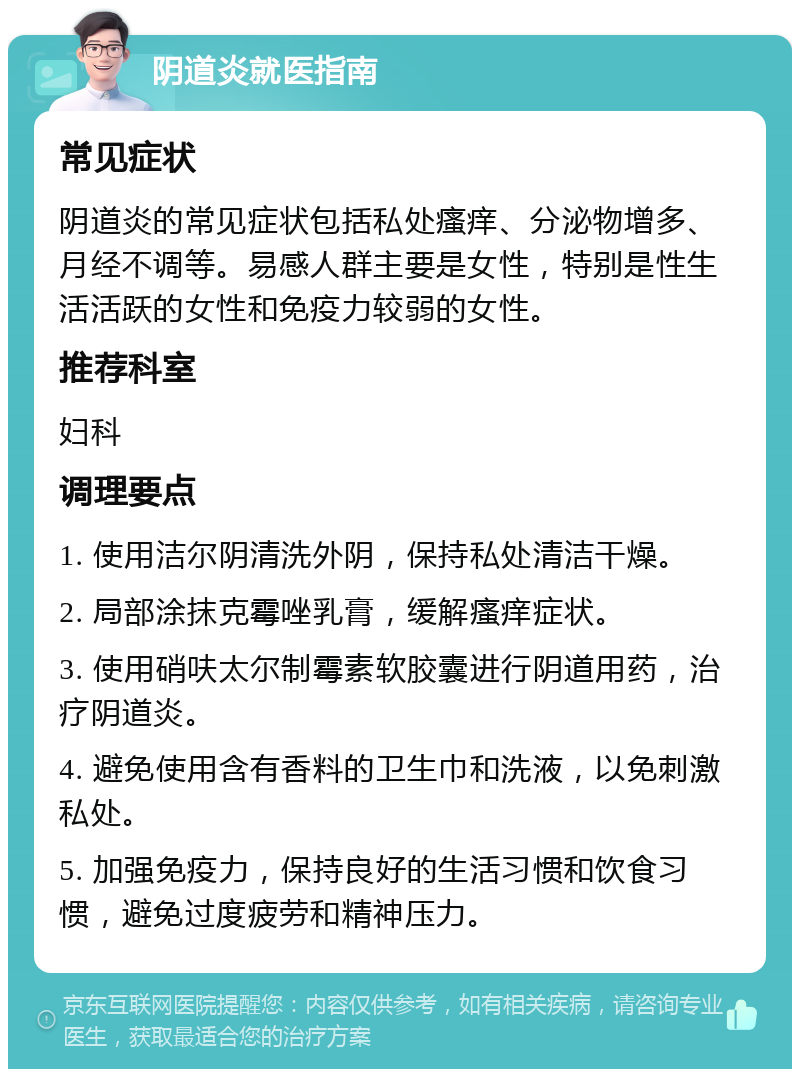 阴道炎就医指南 常见症状 阴道炎的常见症状包括私处瘙痒、分泌物增多、月经不调等。易感人群主要是女性，特别是性生活活跃的女性和免疫力较弱的女性。 推荐科室 妇科 调理要点 1. 使用洁尔阴清洗外阴，保持私处清洁干燥。 2. 局部涂抹克霉唑乳膏，缓解瘙痒症状。 3. 使用硝呋太尔制霉素软胶囊进行阴道用药，治疗阴道炎。 4. 避免使用含有香料的卫生巾和洗液，以免刺激私处。 5. 加强免疫力，保持良好的生活习惯和饮食习惯，避免过度疲劳和精神压力。