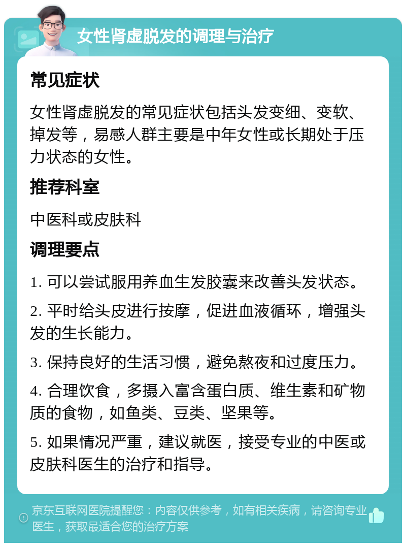 女性肾虚脱发的调理与治疗 常见症状 女性肾虚脱发的常见症状包括头发变细、变软、掉发等，易感人群主要是中年女性或长期处于压力状态的女性。 推荐科室 中医科或皮肤科 调理要点 1. 可以尝试服用养血生发胶囊来改善头发状态。 2. 平时给头皮进行按摩，促进血液循环，增强头发的生长能力。 3. 保持良好的生活习惯，避免熬夜和过度压力。 4. 合理饮食，多摄入富含蛋白质、维生素和矿物质的食物，如鱼类、豆类、坚果等。 5. 如果情况严重，建议就医，接受专业的中医或皮肤科医生的治疗和指导。