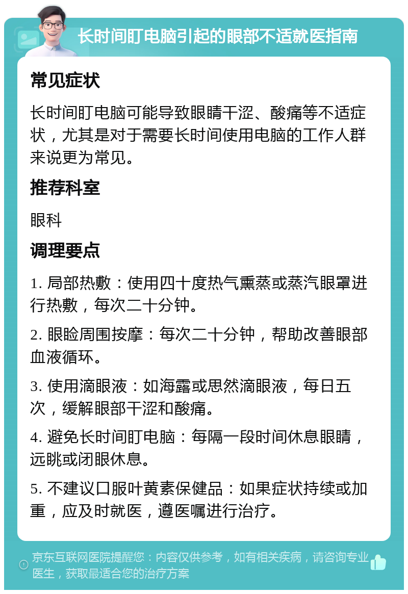 长时间盯电脑引起的眼部不适就医指南 常见症状 长时间盯电脑可能导致眼睛干涩、酸痛等不适症状，尤其是对于需要长时间使用电脑的工作人群来说更为常见。 推荐科室 眼科 调理要点 1. 局部热敷：使用四十度热气熏蒸或蒸汽眼罩进行热敷，每次二十分钟。 2. 眼睑周围按摩：每次二十分钟，帮助改善眼部血液循环。 3. 使用滴眼液：如海露或思然滴眼液，每日五次，缓解眼部干涩和酸痛。 4. 避免长时间盯电脑：每隔一段时间休息眼睛，远眺或闭眼休息。 5. 不建议口服叶黄素保健品：如果症状持续或加重，应及时就医，遵医嘱进行治疗。