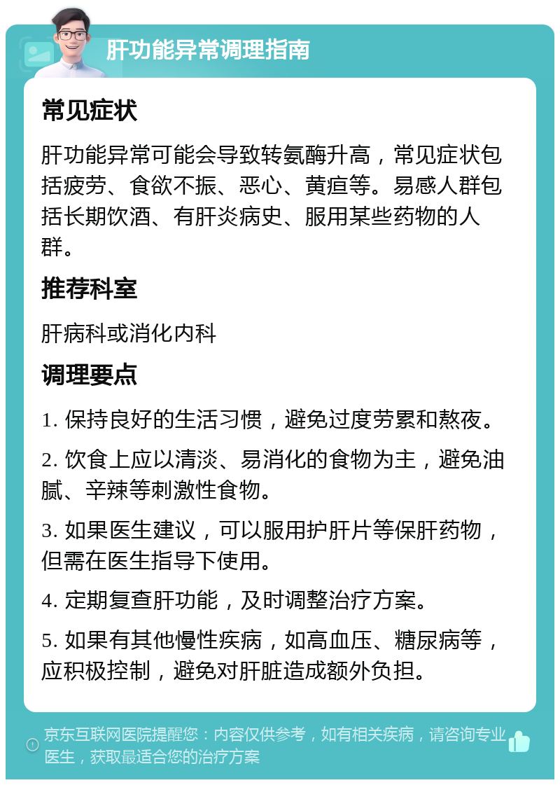 肝功能异常调理指南 常见症状 肝功能异常可能会导致转氨酶升高，常见症状包括疲劳、食欲不振、恶心、黄疸等。易感人群包括长期饮酒、有肝炎病史、服用某些药物的人群。 推荐科室 肝病科或消化内科 调理要点 1. 保持良好的生活习惯，避免过度劳累和熬夜。 2. 饮食上应以清淡、易消化的食物为主，避免油腻、辛辣等刺激性食物。 3. 如果医生建议，可以服用护肝片等保肝药物，但需在医生指导下使用。 4. 定期复查肝功能，及时调整治疗方案。 5. 如果有其他慢性疾病，如高血压、糖尿病等，应积极控制，避免对肝脏造成额外负担。