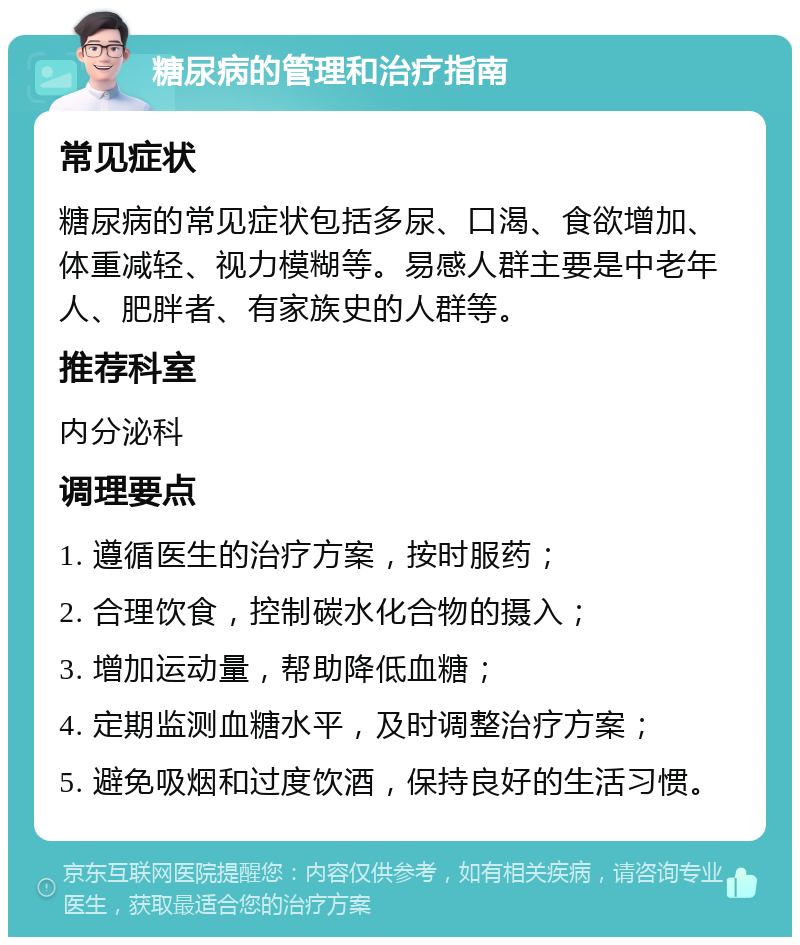 糖尿病的管理和治疗指南 常见症状 糖尿病的常见症状包括多尿、口渴、食欲增加、体重减轻、视力模糊等。易感人群主要是中老年人、肥胖者、有家族史的人群等。 推荐科室 内分泌科 调理要点 1. 遵循医生的治疗方案，按时服药； 2. 合理饮食，控制碳水化合物的摄入； 3. 增加运动量，帮助降低血糖； 4. 定期监测血糖水平，及时调整治疗方案； 5. 避免吸烟和过度饮酒，保持良好的生活习惯。