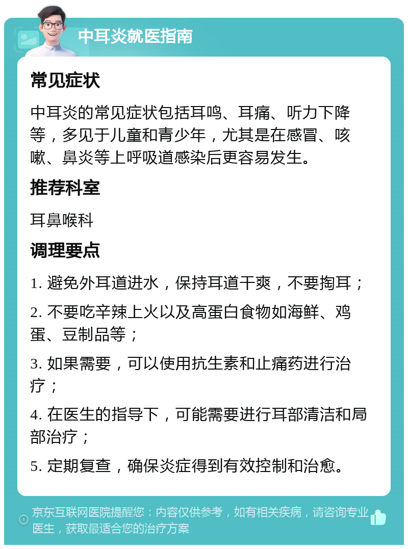 中耳炎就医指南 常见症状 中耳炎的常见症状包括耳鸣、耳痛、听力下降等，多见于儿童和青少年，尤其是在感冒、咳嗽、鼻炎等上呼吸道感染后更容易发生。 推荐科室 耳鼻喉科 调理要点 1. 避免外耳道进水，保持耳道干爽，不要掏耳； 2. 不要吃辛辣上火以及高蛋白食物如海鲜、鸡蛋、豆制品等； 3. 如果需要，可以使用抗生素和止痛药进行治疗； 4. 在医生的指导下，可能需要进行耳部清洁和局部治疗； 5. 定期复查，确保炎症得到有效控制和治愈。