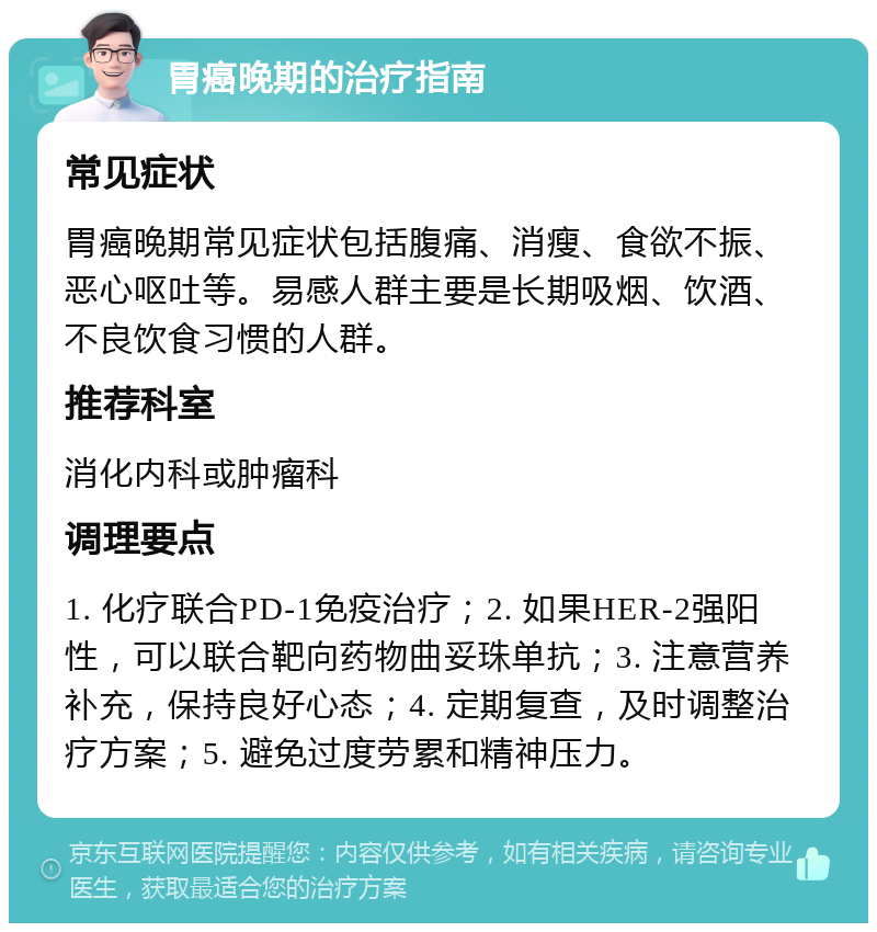 胃癌晚期的治疗指南 常见症状 胃癌晚期常见症状包括腹痛、消瘦、食欲不振、恶心呕吐等。易感人群主要是长期吸烟、饮酒、不良饮食习惯的人群。 推荐科室 消化内科或肿瘤科 调理要点 1. 化疗联合PD-1免疫治疗；2. 如果HER-2强阳性，可以联合靶向药物曲妥珠单抗；3. 注意营养补充，保持良好心态；4. 定期复查，及时调整治疗方案；5. 避免过度劳累和精神压力。