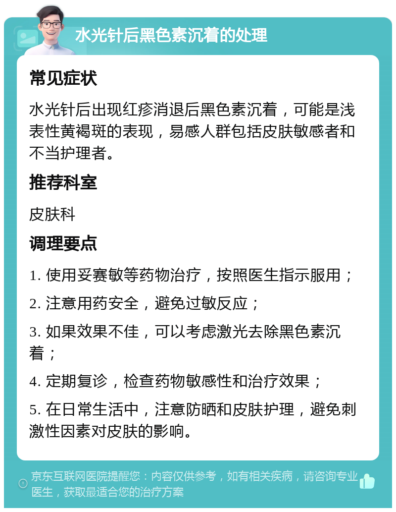 水光针后黑色素沉着的处理 常见症状 水光针后出现红疹消退后黑色素沉着，可能是浅表性黄褐斑的表现，易感人群包括皮肤敏感者和不当护理者。 推荐科室 皮肤科 调理要点 1. 使用妥赛敏等药物治疗，按照医生指示服用； 2. 注意用药安全，避免过敏反应； 3. 如果效果不佳，可以考虑激光去除黑色素沉着； 4. 定期复诊，检查药物敏感性和治疗效果； 5. 在日常生活中，注意防晒和皮肤护理，避免刺激性因素对皮肤的影响。