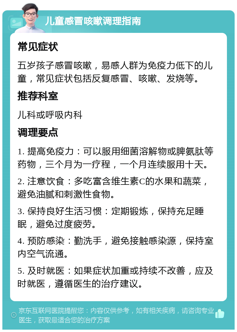 儿童感冒咳嗽调理指南 常见症状 五岁孩子感冒咳嗽，易感人群为免疫力低下的儿童，常见症状包括反复感冒、咳嗽、发烧等。 推荐科室 儿科或呼吸内科 调理要点 1. 提高免疫力：可以服用细菌溶解物或脾氨肽等药物，三个月为一疗程，一个月连续服用十天。 2. 注意饮食：多吃富含维生素C的水果和蔬菜，避免油腻和刺激性食物。 3. 保持良好生活习惯：定期锻炼，保持充足睡眠，避免过度疲劳。 4. 预防感染：勤洗手，避免接触感染源，保持室内空气流通。 5. 及时就医：如果症状加重或持续不改善，应及时就医，遵循医生的治疗建议。