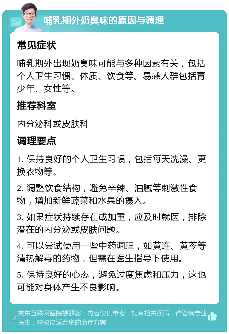 哺乳期外奶臭味的原因与调理 常见症状 哺乳期外出现奶臭味可能与多种因素有关，包括个人卫生习惯、体质、饮食等。易感人群包括青少年、女性等。 推荐科室 内分泌科或皮肤科 调理要点 1. 保持良好的个人卫生习惯，包括每天洗澡、更换衣物等。 2. 调整饮食结构，避免辛辣、油腻等刺激性食物，增加新鲜蔬菜和水果的摄入。 3. 如果症状持续存在或加重，应及时就医，排除潜在的内分泌或皮肤问题。 4. 可以尝试使用一些中药调理，如黄连、黄芩等清热解毒的药物，但需在医生指导下使用。 5. 保持良好的心态，避免过度焦虑和压力，这也可能对身体产生不良影响。