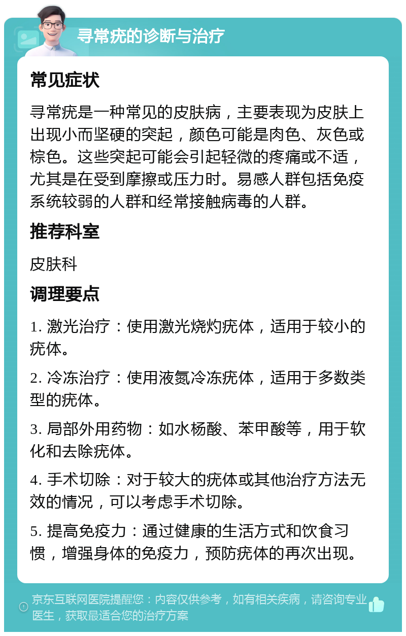 寻常疣的诊断与治疗 常见症状 寻常疣是一种常见的皮肤病，主要表现为皮肤上出现小而坚硬的突起，颜色可能是肉色、灰色或棕色。这些突起可能会引起轻微的疼痛或不适，尤其是在受到摩擦或压力时。易感人群包括免疫系统较弱的人群和经常接触病毒的人群。 推荐科室 皮肤科 调理要点 1. 激光治疗：使用激光烧灼疣体，适用于较小的疣体。 2. 冷冻治疗：使用液氮冷冻疣体，适用于多数类型的疣体。 3. 局部外用药物：如水杨酸、苯甲酸等，用于软化和去除疣体。 4. 手术切除：对于较大的疣体或其他治疗方法无效的情况，可以考虑手术切除。 5. 提高免疫力：通过健康的生活方式和饮食习惯，增强身体的免疫力，预防疣体的再次出现。