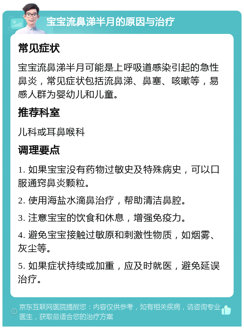 宝宝流鼻涕半月的原因与治疗 常见症状 宝宝流鼻涕半月可能是上呼吸道感染引起的急性鼻炎，常见症状包括流鼻涕、鼻塞、咳嗽等，易感人群为婴幼儿和儿童。 推荐科室 儿科或耳鼻喉科 调理要点 1. 如果宝宝没有药物过敏史及特殊病史，可以口服通窍鼻炎颗粒。 2. 使用海盐水滴鼻治疗，帮助清洁鼻腔。 3. 注意宝宝的饮食和休息，增强免疫力。 4. 避免宝宝接触过敏原和刺激性物质，如烟雾、灰尘等。 5. 如果症状持续或加重，应及时就医，避免延误治疗。