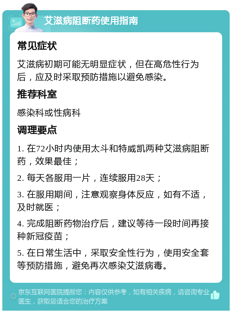 艾滋病阻断药使用指南 常见症状 艾滋病初期可能无明显症状，但在高危性行为后，应及时采取预防措施以避免感染。 推荐科室 感染科或性病科 调理要点 1. 在72小时内使用太斗和特威凯两种艾滋病阻断药，效果最佳； 2. 每天各服用一片，连续服用28天； 3. 在服用期间，注意观察身体反应，如有不适，及时就医； 4. 完成阻断药物治疗后，建议等待一段时间再接种新冠疫苗； 5. 在日常生活中，采取安全性行为，使用安全套等预防措施，避免再次感染艾滋病毒。