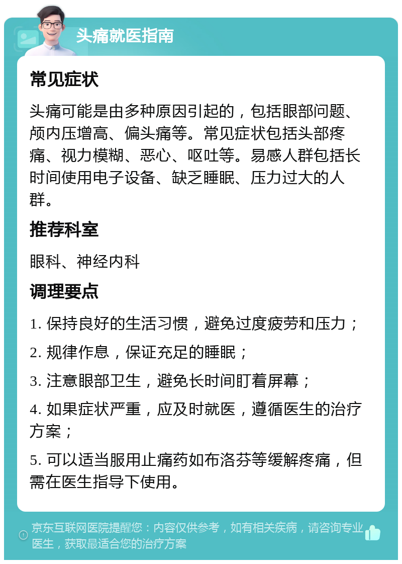 头痛就医指南 常见症状 头痛可能是由多种原因引起的，包括眼部问题、颅内压增高、偏头痛等。常见症状包括头部疼痛、视力模糊、恶心、呕吐等。易感人群包括长时间使用电子设备、缺乏睡眠、压力过大的人群。 推荐科室 眼科、神经内科 调理要点 1. 保持良好的生活习惯，避免过度疲劳和压力； 2. 规律作息，保证充足的睡眠； 3. 注意眼部卫生，避免长时间盯着屏幕； 4. 如果症状严重，应及时就医，遵循医生的治疗方案； 5. 可以适当服用止痛药如布洛芬等缓解疼痛，但需在医生指导下使用。