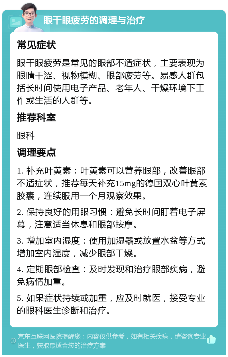 眼干眼疲劳的调理与治疗 常见症状 眼干眼疲劳是常见的眼部不适症状，主要表现为眼睛干涩、视物模糊、眼部疲劳等。易感人群包括长时间使用电子产品、老年人、干燥环境下工作或生活的人群等。 推荐科室 眼科 调理要点 1. 补充叶黄素：叶黄素可以营养眼部，改善眼部不适症状，推荐每天补充15mg的德国双心叶黄素胶囊，连续服用一个月观察效果。 2. 保持良好的用眼习惯：避免长时间盯着电子屏幕，注意适当休息和眼部按摩。 3. 增加室内湿度：使用加湿器或放置水盆等方式增加室内湿度，减少眼部干燥。 4. 定期眼部检查：及时发现和治疗眼部疾病，避免病情加重。 5. 如果症状持续或加重，应及时就医，接受专业的眼科医生诊断和治疗。