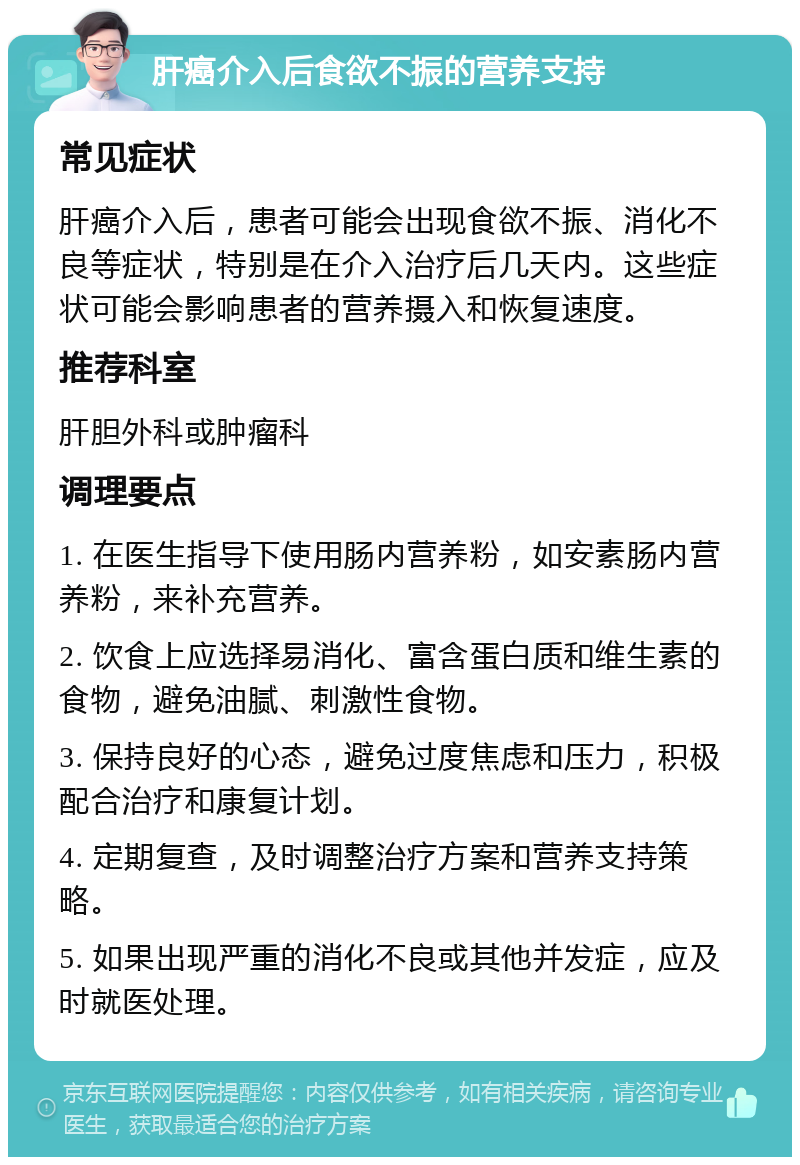 肝癌介入后食欲不振的营养支持 常见症状 肝癌介入后，患者可能会出现食欲不振、消化不良等症状，特别是在介入治疗后几天内。这些症状可能会影响患者的营养摄入和恢复速度。 推荐科室 肝胆外科或肿瘤科 调理要点 1. 在医生指导下使用肠内营养粉，如安素肠内营养粉，来补充营养。 2. 饮食上应选择易消化、富含蛋白质和维生素的食物，避免油腻、刺激性食物。 3. 保持良好的心态，避免过度焦虑和压力，积极配合治疗和康复计划。 4. 定期复查，及时调整治疗方案和营养支持策略。 5. 如果出现严重的消化不良或其他并发症，应及时就医处理。