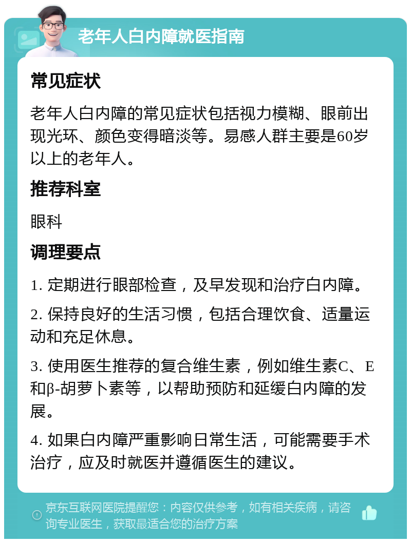 老年人白内障就医指南 常见症状 老年人白内障的常见症状包括视力模糊、眼前出现光环、颜色变得暗淡等。易感人群主要是60岁以上的老年人。 推荐科室 眼科 调理要点 1. 定期进行眼部检查，及早发现和治疗白内障。 2. 保持良好的生活习惯，包括合理饮食、适量运动和充足休息。 3. 使用医生推荐的复合维生素，例如维生素C、E和β-胡萝卜素等，以帮助预防和延缓白内障的发展。 4. 如果白内障严重影响日常生活，可能需要手术治疗，应及时就医并遵循医生的建议。