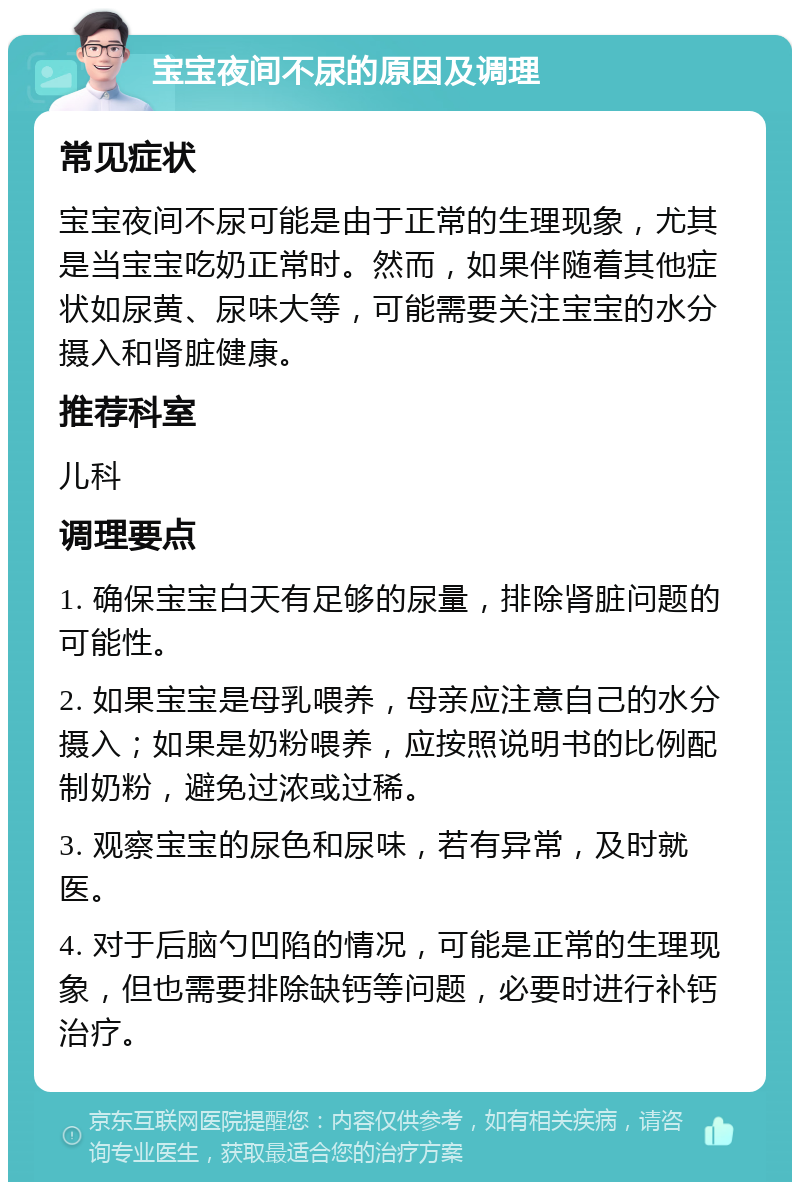 宝宝夜间不尿的原因及调理 常见症状 宝宝夜间不尿可能是由于正常的生理现象，尤其是当宝宝吃奶正常时。然而，如果伴随着其他症状如尿黄、尿味大等，可能需要关注宝宝的水分摄入和肾脏健康。 推荐科室 儿科 调理要点 1. 确保宝宝白天有足够的尿量，排除肾脏问题的可能性。 2. 如果宝宝是母乳喂养，母亲应注意自己的水分摄入；如果是奶粉喂养，应按照说明书的比例配制奶粉，避免过浓或过稀。 3. 观察宝宝的尿色和尿味，若有异常，及时就医。 4. 对于后脑勺凹陷的情况，可能是正常的生理现象，但也需要排除缺钙等问题，必要时进行补钙治疗。