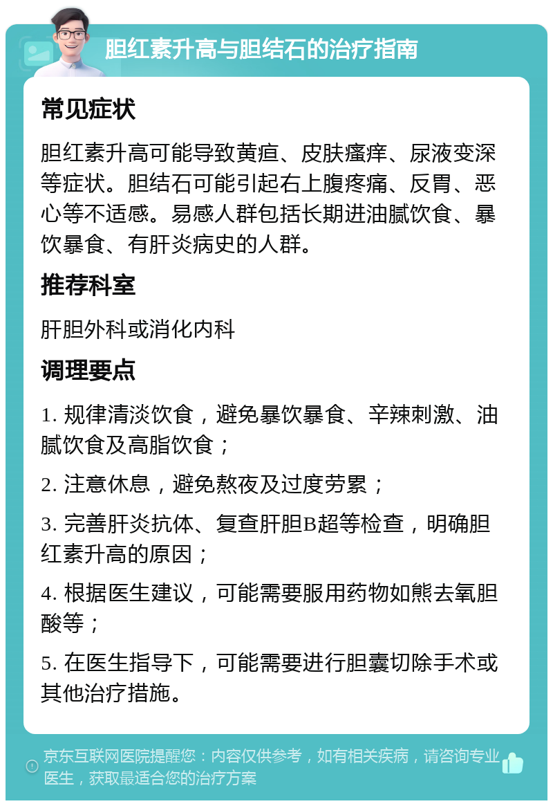 胆红素升高与胆结石的治疗指南 常见症状 胆红素升高可能导致黄疸、皮肤瘙痒、尿液变深等症状。胆结石可能引起右上腹疼痛、反胃、恶心等不适感。易感人群包括长期进油腻饮食、暴饮暴食、有肝炎病史的人群。 推荐科室 肝胆外科或消化内科 调理要点 1. 规律清淡饮食，避免暴饮暴食、辛辣刺激、油腻饮食及高脂饮食； 2. 注意休息，避免熬夜及过度劳累； 3. 完善肝炎抗体、复查肝胆B超等检查，明确胆红素升高的原因； 4. 根据医生建议，可能需要服用药物如熊去氧胆酸等； 5. 在医生指导下，可能需要进行胆囊切除手术或其他治疗措施。