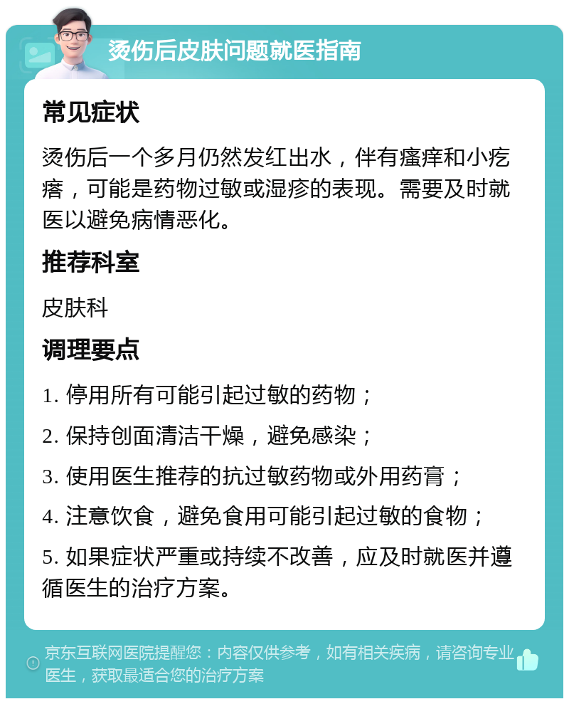 烫伤后皮肤问题就医指南 常见症状 烫伤后一个多月仍然发红出水，伴有瘙痒和小疙瘩，可能是药物过敏或湿疹的表现。需要及时就医以避免病情恶化。 推荐科室 皮肤科 调理要点 1. 停用所有可能引起过敏的药物； 2. 保持创面清洁干燥，避免感染； 3. 使用医生推荐的抗过敏药物或外用药膏； 4. 注意饮食，避免食用可能引起过敏的食物； 5. 如果症状严重或持续不改善，应及时就医并遵循医生的治疗方案。