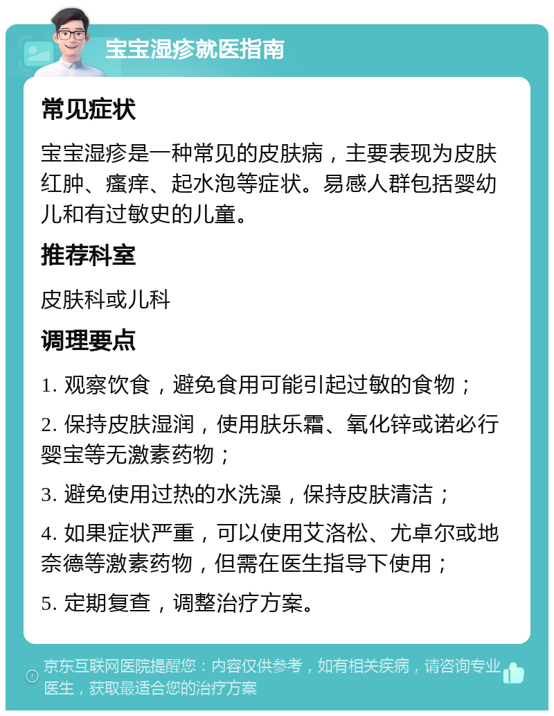 宝宝湿疹就医指南 常见症状 宝宝湿疹是一种常见的皮肤病，主要表现为皮肤红肿、瘙痒、起水泡等症状。易感人群包括婴幼儿和有过敏史的儿童。 推荐科室 皮肤科或儿科 调理要点 1. 观察饮食，避免食用可能引起过敏的食物； 2. 保持皮肤湿润，使用肤乐霜、氧化锌或诺必行婴宝等无激素药物； 3. 避免使用过热的水洗澡，保持皮肤清洁； 4. 如果症状严重，可以使用艾洛松、尤卓尔或地奈德等激素药物，但需在医生指导下使用； 5. 定期复查，调整治疗方案。