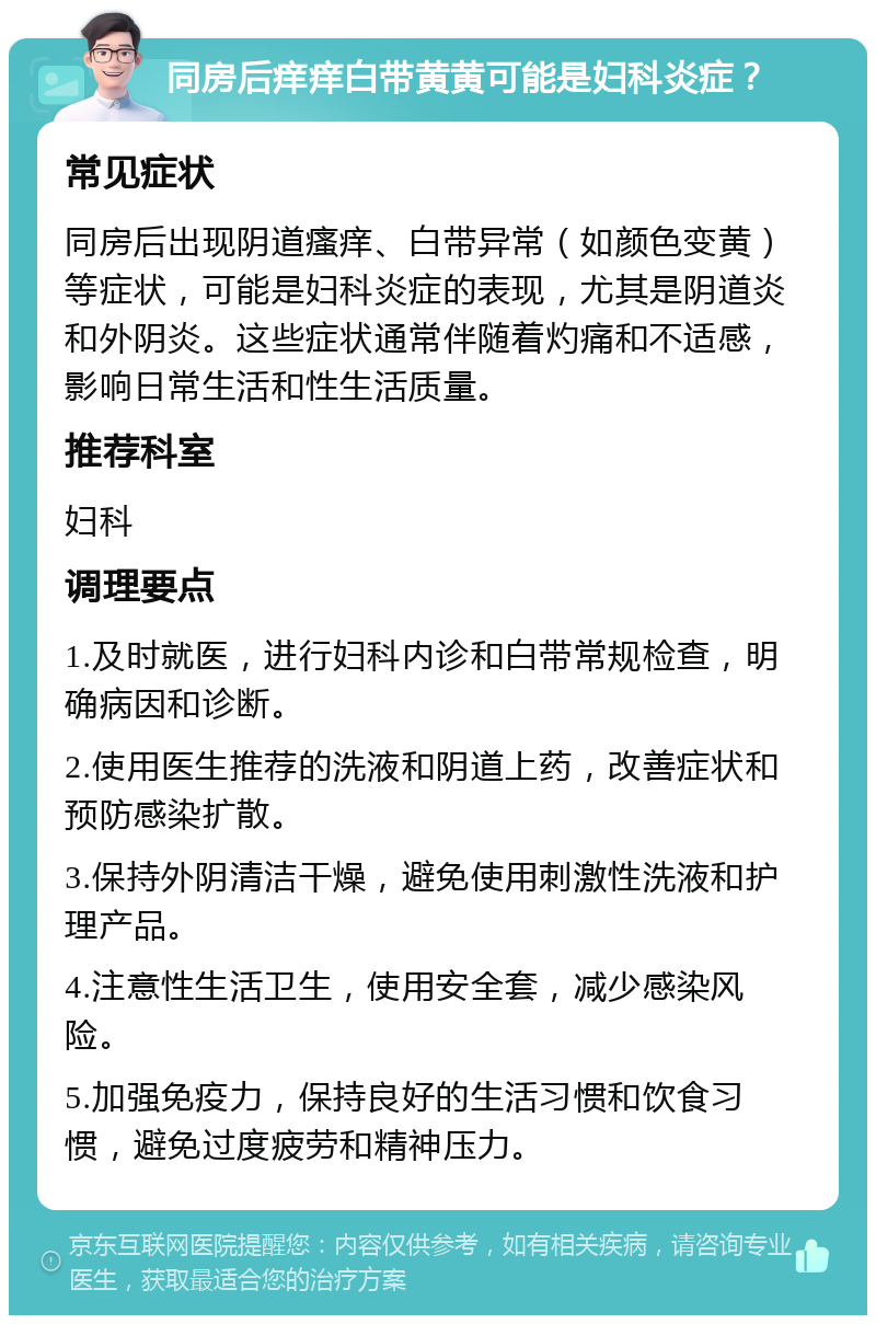 同房后痒痒白带黄黄可能是妇科炎症？ 常见症状 同房后出现阴道瘙痒、白带异常（如颜色变黄）等症状，可能是妇科炎症的表现，尤其是阴道炎和外阴炎。这些症状通常伴随着灼痛和不适感，影响日常生活和性生活质量。 推荐科室 妇科 调理要点 1.及时就医，进行妇科内诊和白带常规检查，明确病因和诊断。 2.使用医生推荐的洗液和阴道上药，改善症状和预防感染扩散。 3.保持外阴清洁干燥，避免使用刺激性洗液和护理产品。 4.注意性生活卫生，使用安全套，减少感染风险。 5.加强免疫力，保持良好的生活习惯和饮食习惯，避免过度疲劳和精神压力。