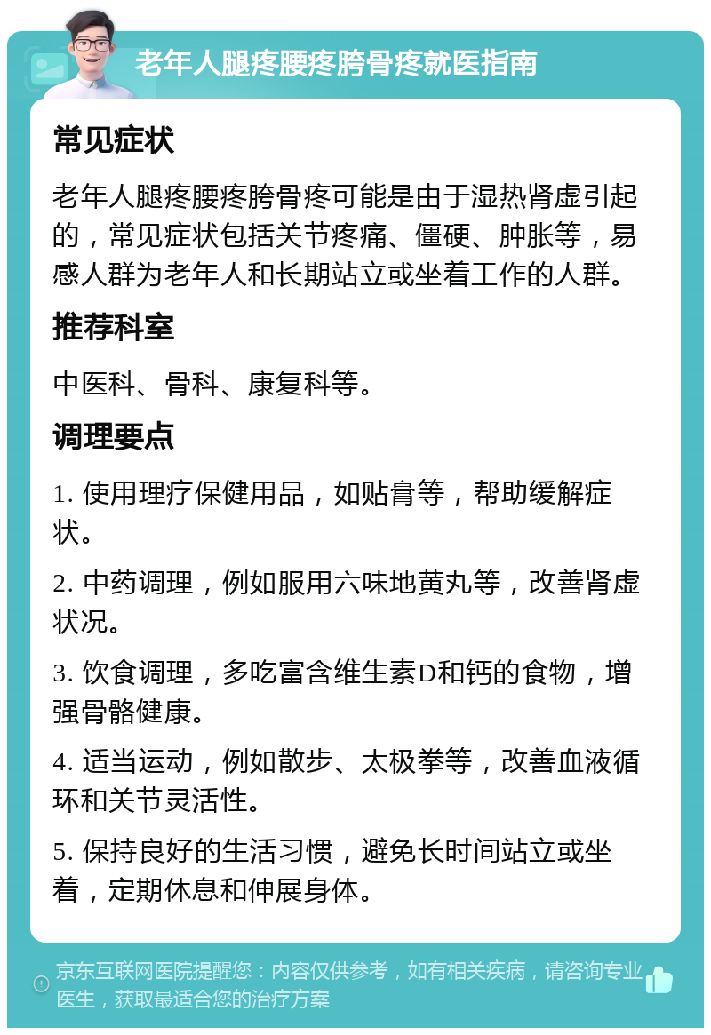 老年人腿疼腰疼胯骨疼就医指南 常见症状 老年人腿疼腰疼胯骨疼可能是由于湿热肾虚引起的，常见症状包括关节疼痛、僵硬、肿胀等，易感人群为老年人和长期站立或坐着工作的人群。 推荐科室 中医科、骨科、康复科等。 调理要点 1. 使用理疗保健用品，如贴膏等，帮助缓解症状。 2. 中药调理，例如服用六味地黄丸等，改善肾虚状况。 3. 饮食调理，多吃富含维生素D和钙的食物，增强骨骼健康。 4. 适当运动，例如散步、太极拳等，改善血液循环和关节灵活性。 5. 保持良好的生活习惯，避免长时间站立或坐着，定期休息和伸展身体。