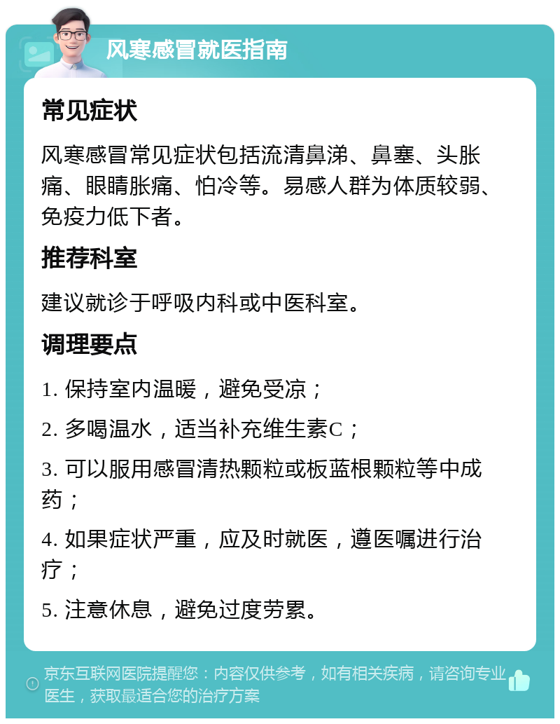 风寒感冒就医指南 常见症状 风寒感冒常见症状包括流清鼻涕、鼻塞、头胀痛、眼睛胀痛、怕冷等。易感人群为体质较弱、免疫力低下者。 推荐科室 建议就诊于呼吸内科或中医科室。 调理要点 1. 保持室内温暖，避免受凉； 2. 多喝温水，适当补充维生素C； 3. 可以服用感冒清热颗粒或板蓝根颗粒等中成药； 4. 如果症状严重，应及时就医，遵医嘱进行治疗； 5. 注意休息，避免过度劳累。