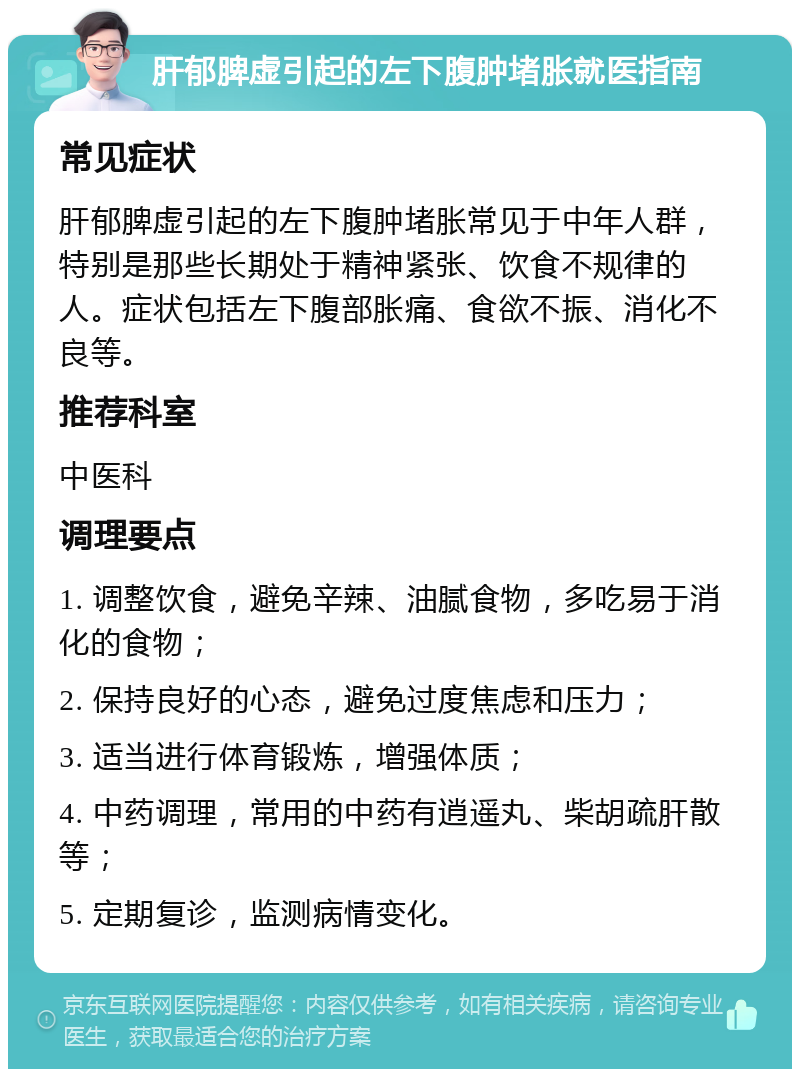 肝郁脾虚引起的左下腹肿堵胀就医指南 常见症状 肝郁脾虚引起的左下腹肿堵胀常见于中年人群，特别是那些长期处于精神紧张、饮食不规律的人。症状包括左下腹部胀痛、食欲不振、消化不良等。 推荐科室 中医科 调理要点 1. 调整饮食，避免辛辣、油腻食物，多吃易于消化的食物； 2. 保持良好的心态，避免过度焦虑和压力； 3. 适当进行体育锻炼，增强体质； 4. 中药调理，常用的中药有逍遥丸、柴胡疏肝散等； 5. 定期复诊，监测病情变化。