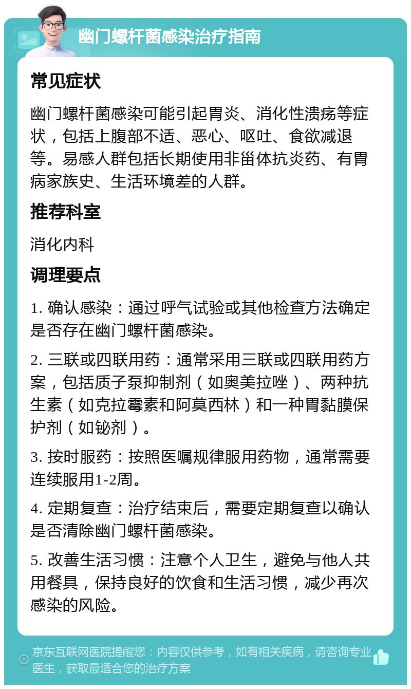 幽门螺杆菌感染治疗指南 常见症状 幽门螺杆菌感染可能引起胃炎、消化性溃疡等症状，包括上腹部不适、恶心、呕吐、食欲减退等。易感人群包括长期使用非甾体抗炎药、有胃病家族史、生活环境差的人群。 推荐科室 消化内科 调理要点 1. 确认感染：通过呼气试验或其他检查方法确定是否存在幽门螺杆菌感染。 2. 三联或四联用药：通常采用三联或四联用药方案，包括质子泵抑制剂（如奥美拉唑）、两种抗生素（如克拉霉素和阿莫西林）和一种胃黏膜保护剂（如铋剂）。 3. 按时服药：按照医嘱规律服用药物，通常需要连续服用1-2周。 4. 定期复查：治疗结束后，需要定期复查以确认是否清除幽门螺杆菌感染。 5. 改善生活习惯：注意个人卫生，避免与他人共用餐具，保持良好的饮食和生活习惯，减少再次感染的风险。