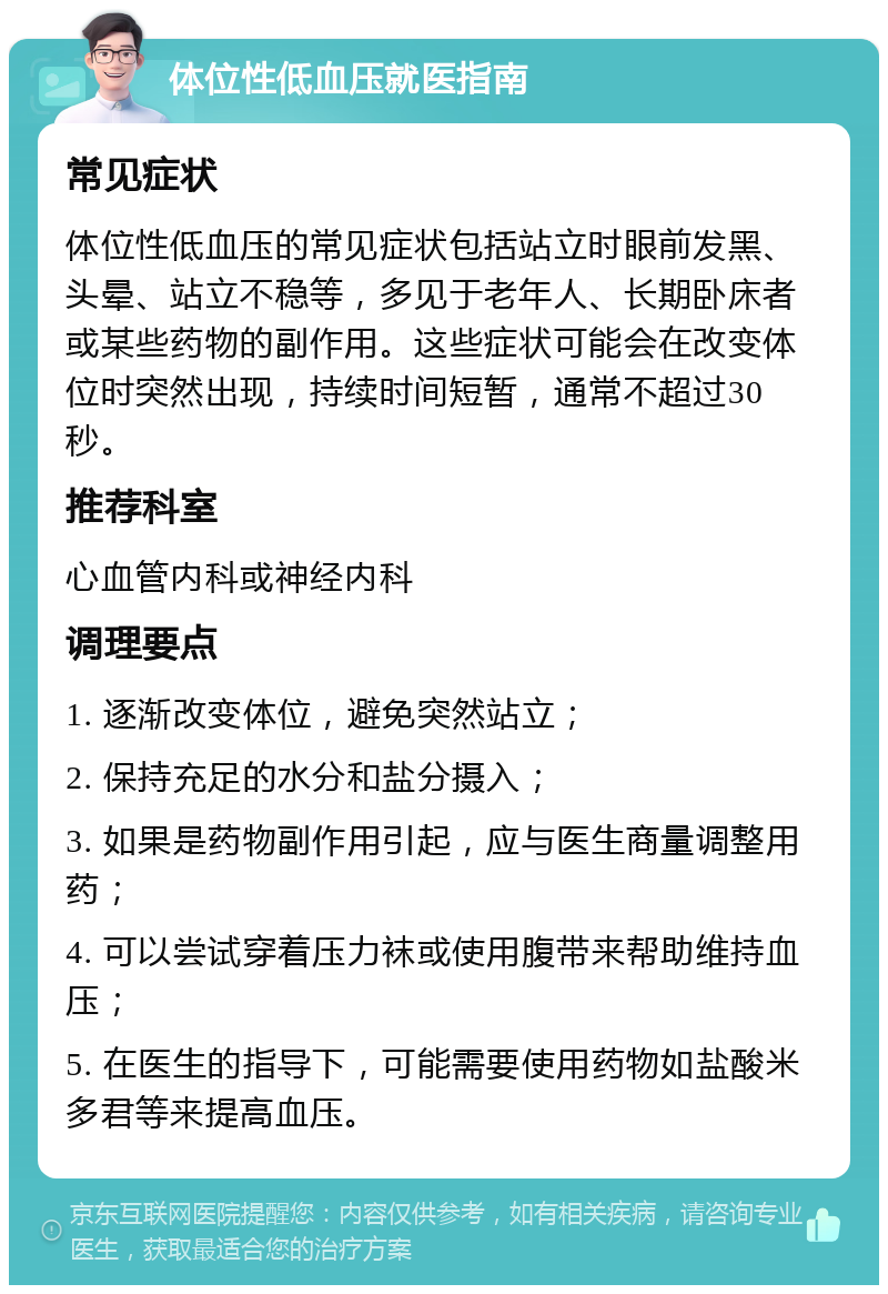 体位性低血压就医指南 常见症状 体位性低血压的常见症状包括站立时眼前发黑、头晕、站立不稳等，多见于老年人、长期卧床者或某些药物的副作用。这些症状可能会在改变体位时突然出现，持续时间短暂，通常不超过30秒。 推荐科室 心血管内科或神经内科 调理要点 1. 逐渐改变体位，避免突然站立； 2. 保持充足的水分和盐分摄入； 3. 如果是药物副作用引起，应与医生商量调整用药； 4. 可以尝试穿着压力袜或使用腹带来帮助维持血压； 5. 在医生的指导下，可能需要使用药物如盐酸米多君等来提高血压。