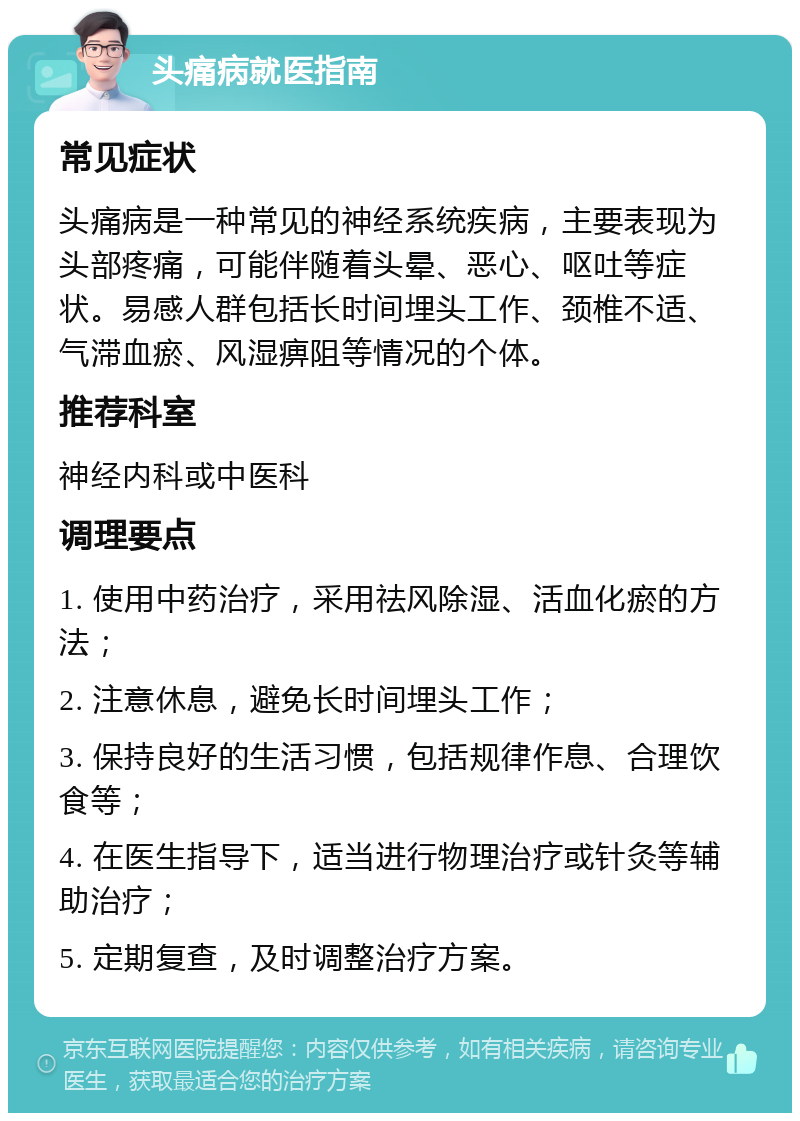 头痛病就医指南 常见症状 头痛病是一种常见的神经系统疾病，主要表现为头部疼痛，可能伴随着头晕、恶心、呕吐等症状。易感人群包括长时间埋头工作、颈椎不适、气滞血瘀、风湿痹阻等情况的个体。 推荐科室 神经内科或中医科 调理要点 1. 使用中药治疗，采用祛风除湿、活血化瘀的方法； 2. 注意休息，避免长时间埋头工作； 3. 保持良好的生活习惯，包括规律作息、合理饮食等； 4. 在医生指导下，适当进行物理治疗或针灸等辅助治疗； 5. 定期复查，及时调整治疗方案。