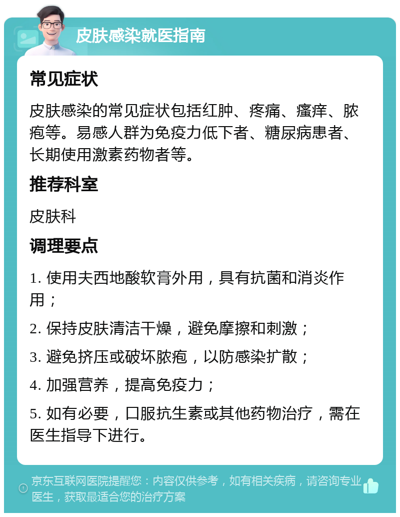 皮肤感染就医指南 常见症状 皮肤感染的常见症状包括红肿、疼痛、瘙痒、脓疱等。易感人群为免疫力低下者、糖尿病患者、长期使用激素药物者等。 推荐科室 皮肤科 调理要点 1. 使用夫西地酸软膏外用，具有抗菌和消炎作用； 2. 保持皮肤清洁干燥，避免摩擦和刺激； 3. 避免挤压或破坏脓疱，以防感染扩散； 4. 加强营养，提高免疫力； 5. 如有必要，口服抗生素或其他药物治疗，需在医生指导下进行。