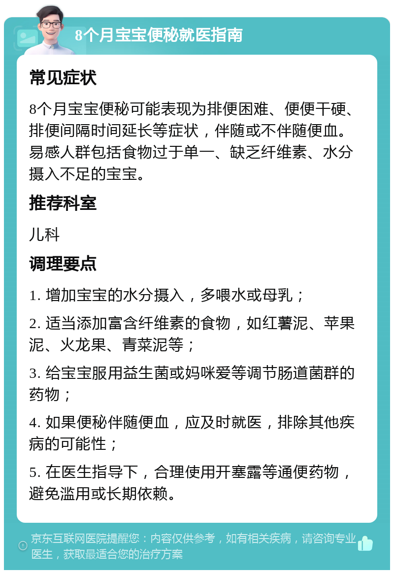 8个月宝宝便秘就医指南 常见症状 8个月宝宝便秘可能表现为排便困难、便便干硬、排便间隔时间延长等症状，伴随或不伴随便血。易感人群包括食物过于单一、缺乏纤维素、水分摄入不足的宝宝。 推荐科室 儿科 调理要点 1. 增加宝宝的水分摄入，多喂水或母乳； 2. 适当添加富含纤维素的食物，如红薯泥、苹果泥、火龙果、青菜泥等； 3. 给宝宝服用益生菌或妈咪爱等调节肠道菌群的药物； 4. 如果便秘伴随便血，应及时就医，排除其他疾病的可能性； 5. 在医生指导下，合理使用开塞露等通便药物，避免滥用或长期依赖。