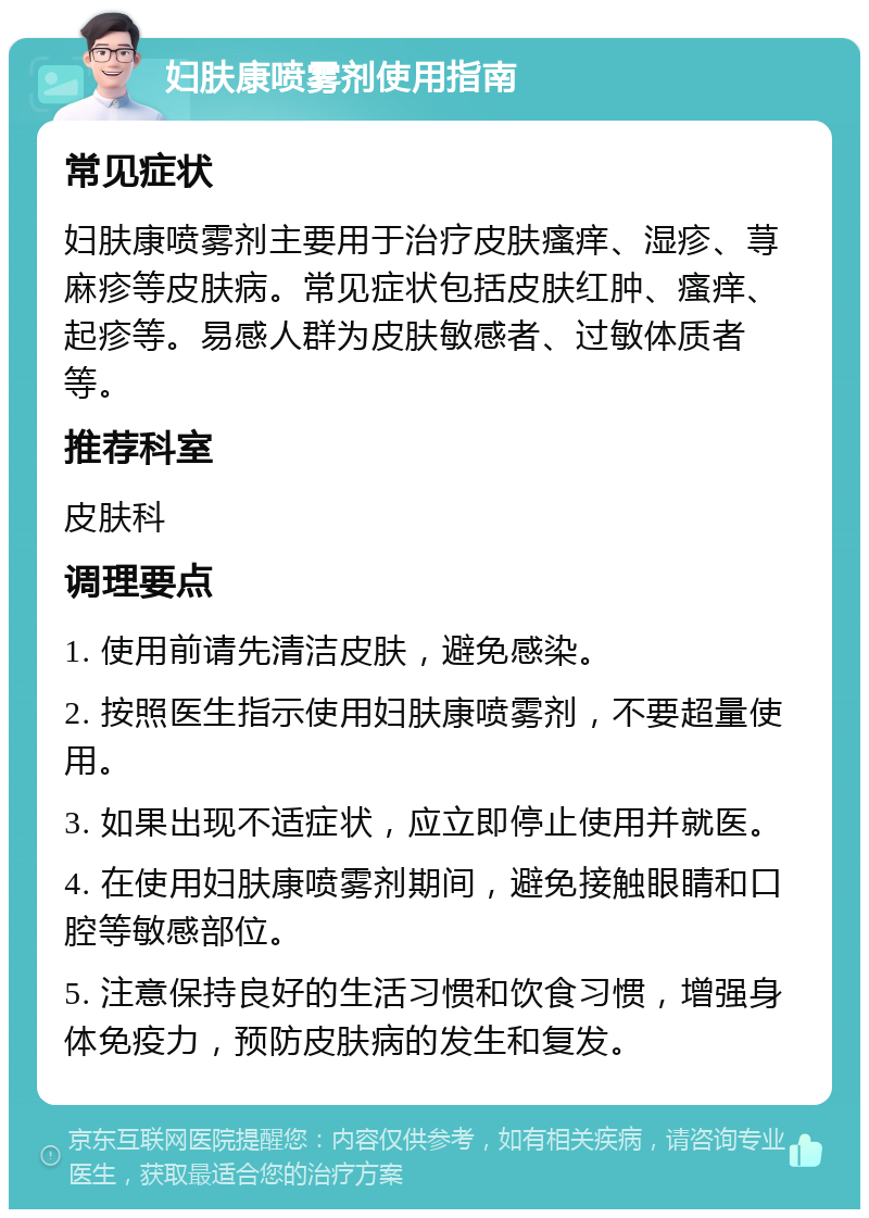 妇肤康喷雾剂使用指南 常见症状 妇肤康喷雾剂主要用于治疗皮肤瘙痒、湿疹、荨麻疹等皮肤病。常见症状包括皮肤红肿、瘙痒、起疹等。易感人群为皮肤敏感者、过敏体质者等。 推荐科室 皮肤科 调理要点 1. 使用前请先清洁皮肤，避免感染。 2. 按照医生指示使用妇肤康喷雾剂，不要超量使用。 3. 如果出现不适症状，应立即停止使用并就医。 4. 在使用妇肤康喷雾剂期间，避免接触眼睛和口腔等敏感部位。 5. 注意保持良好的生活习惯和饮食习惯，增强身体免疫力，预防皮肤病的发生和复发。